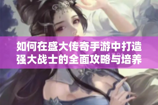 如何在盛大传奇手游中打造强大战士的全面攻略与培养技巧解析