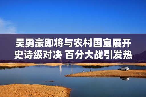 吴勇豪即将与农村国宝展开史诗级对决 百分大战引发热烈期待