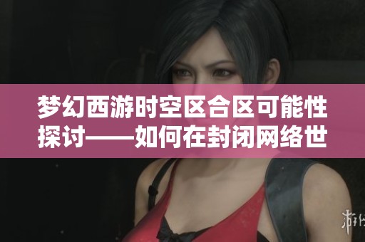梦幻西游时空区合区可能性探讨——如何在封闭网络世界中找到生存与发展之路