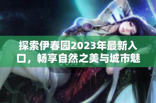 探索伊春园2023年最新入口，畅享自然之美与城市魅力
