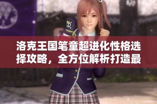 洛克王国笔童超进化性格选择攻略，全方位解析打造最强笔童技巧与建议