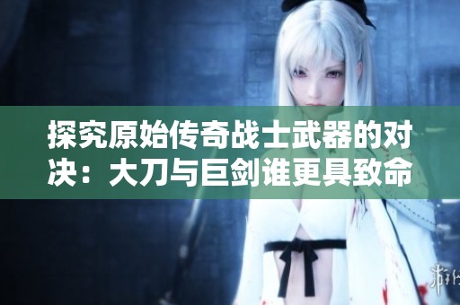 探究原始传奇战士武器的对决：大刀与巨剑谁更具致命威力揭秘