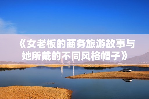 《女老板的商务旅游故事与她所戴的不同风格帽子》