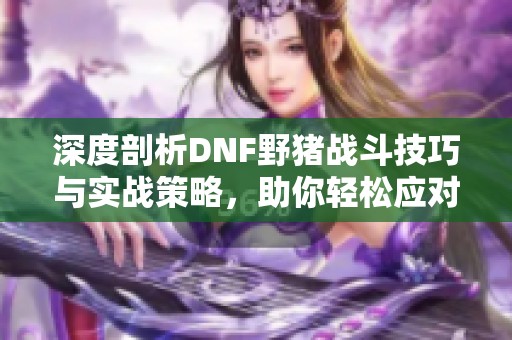 深度剖析DNF野猪战斗技巧与实战策略，助你轻松应对挑战