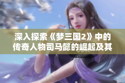 深入探索《梦三国2》中的传奇人物司马懿的崛起及其与玩家的互动历程