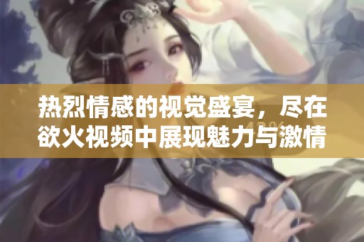 热烈情感的视觉盛宴，尽在欲火视频中展现魅力与激情