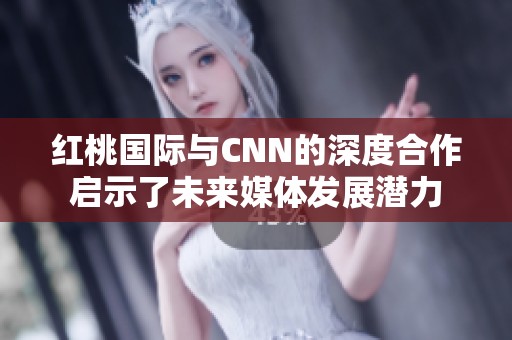 红桃国际与CNN的深度合作启示了未来媒体发展潜力