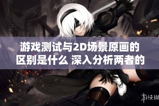 游戏测试与2D场景原画的区别是什么 深入分析两者的核心要素与工作内容