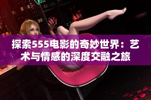 探索555电影的奇妙世界：艺术与情感的深度交融之旅