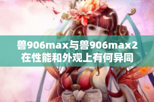 兽906max与兽906max2在性能和外观上有何异同