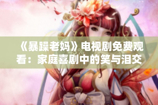 《暴躁老妈》电视剧免费观看：家庭喜剧中的笑与泪交织
