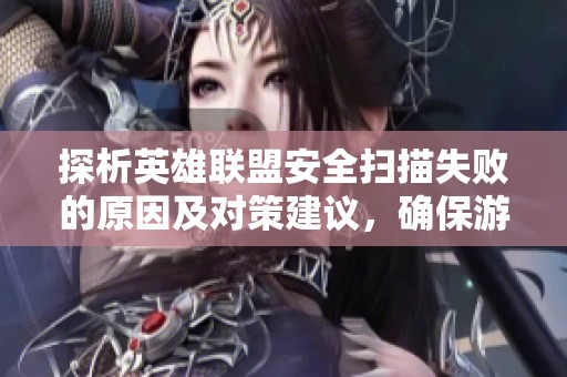 探析英雄联盟安全扫描失败的原因及对策建议，确保游戏安全和流畅体验
