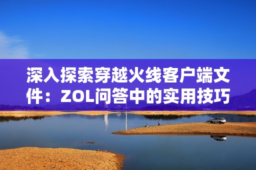 深入探索穿越火线客户端文件：ZOL问答中的实用技巧与经验分享