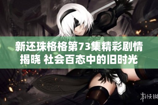 新还珠格格第73集精彩剧情揭晓 社会百态中的旧时光现代解读引发观众热议