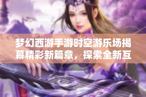 梦幻西游手游时空游乐场揭幕精彩新篇章，探索全新互动体验的完美盛宴
