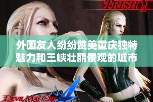外国友人纷纷赞美重庆独特魅力和三峡壮丽景观的城市风情和文化底蕴