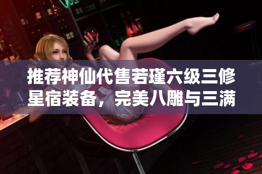推荐神仙代售若瑾六级三修星宿装备，完美八雕与三满细节配置绝不容错过