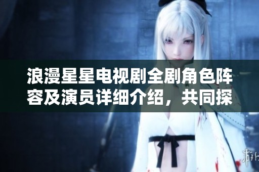 浪漫星星电视剧全剧角色阵容及演员详细介绍，共同探索精彩故事背后的每个角色