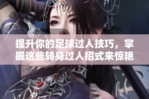提升你的足球过人技巧，掌握这些转身过人招式来惊艳对手和观众