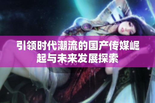引领时代潮流的国产传媒崛起与未来发展探索