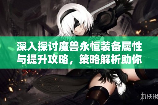 深入探讨魔兽永恒装备属性与提升攻略，策略解析助你战胜挑战