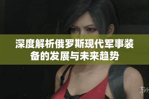 深度解析俄罗斯现代军事装备的发展与未来趋势