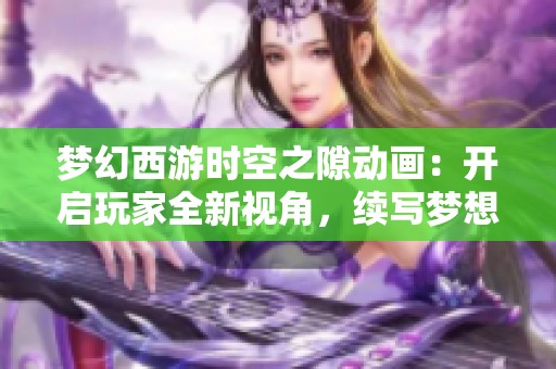 梦幻西游时空之隙动画：开启玩家全新视角，续写梦想与冒险的传奇旅程