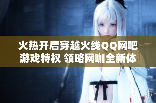 火热开启穿越火线QQ网吧游戏特权 领略网咖全新体验与乐趣