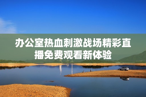 办公室热血刺激战场精彩直播免费观看新体验