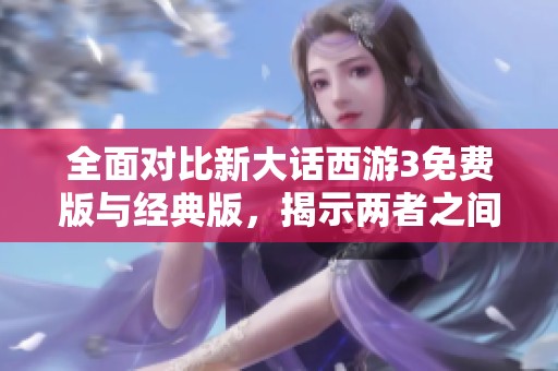全面对比新大话西游3免费版与经典版，揭示两者之间的主要区别与特点