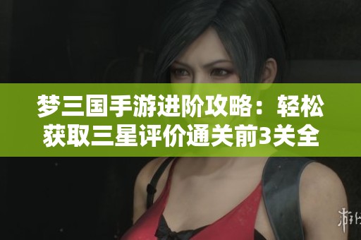 梦三国手游进阶攻略：轻松获取三星评价通关前3关全解读，助力玄德顺利获救！