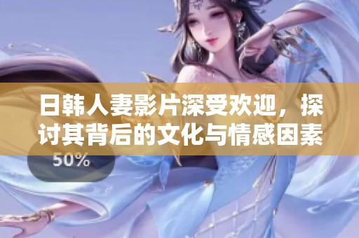 日韩人妻影片深受欢迎，探讨其背后的文化与情感因素