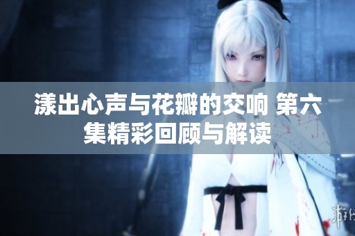 漾出心声与花瓣的交响 第六集精彩回顾与解读