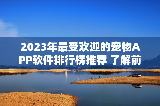 2023年最受欢迎的宠物APP软件排行榜推荐 了解前十名优秀好用的选择指南