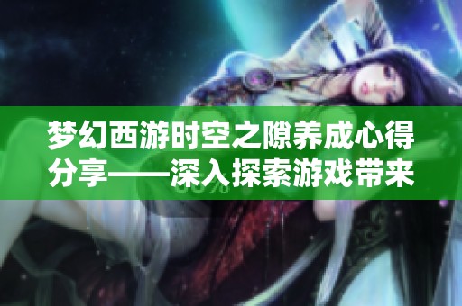 梦幻西游时空之隙养成心得分享——深入探索游戏带来的无限乐趣与多重挑战