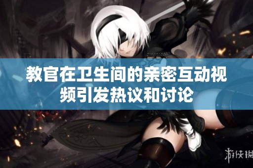 教官在卫生间的亲密互动视频引发热议和讨论