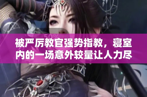 被严厉教官强势指教，寝室内的一场意外较量让人力尽腿软