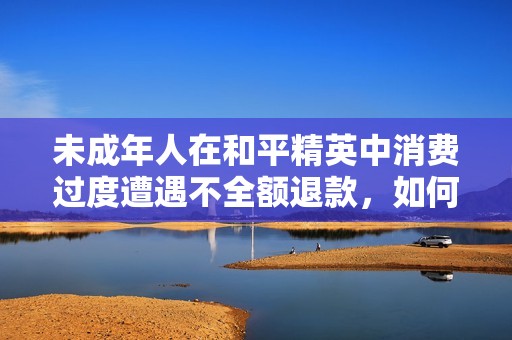 未成年人在和平精英中消费过度遭遇不全额退款，如何有效维权和处理此问题