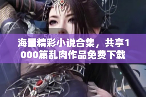 海量精彩小说合集，共享1000篇乱肉作品免费下载