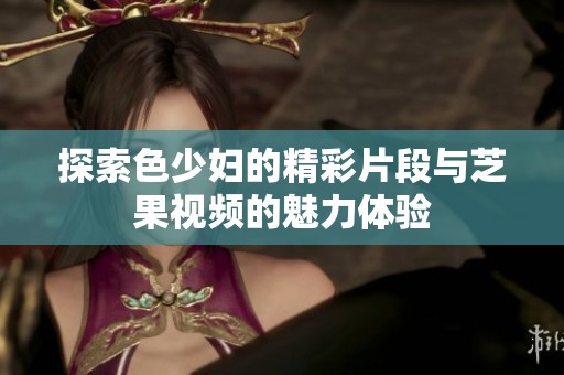 探索色少妇的精彩片段与芝果视频的魅力体验