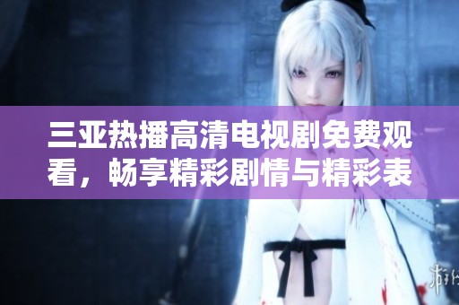 三亚热播高清电视剧免费观看，畅享精彩剧情与精彩表演体验