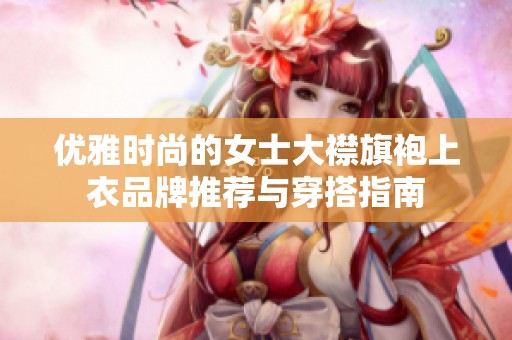 优雅时尚的女士大襟旗袍上衣品牌推荐与穿搭指南