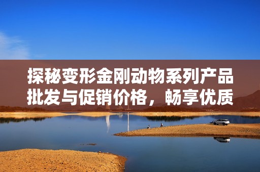 探秘变形金刚动物系列产品批发与促销价格，畅享优质玩具的无限魅力与乐趣