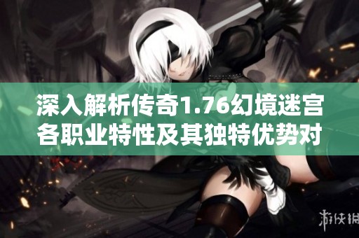 深入解析传奇1.76幻境迷宫各职业特性及其独特优势对比分析