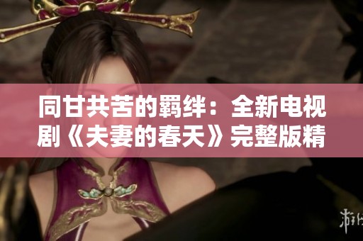 同甘共苦的羁绊：全新电视剧《夫妻的春天》完整版精彩回顾