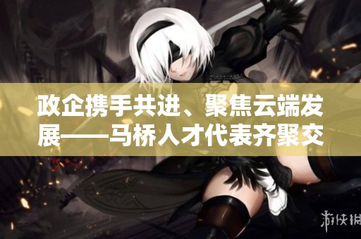 政企携手共进、聚焦云端发展——马桥人才代表齐聚交流共谋未来之路