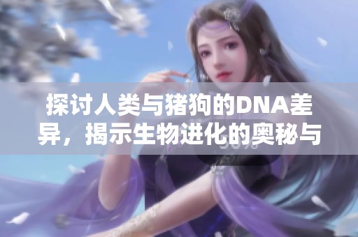 探讨人类与猪狗的DNA差异，揭示生物进化的奥秘与价值