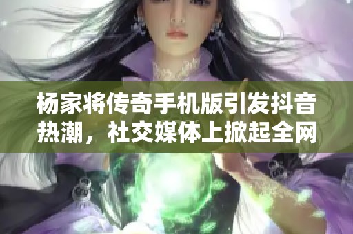 杨家将传奇手机版引发抖音热潮，社交媒体上掀起全网关注热议