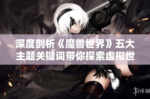 深度剖析《魔兽世界》五大主题关键词带你探索虚拟世界的秘密与魅力