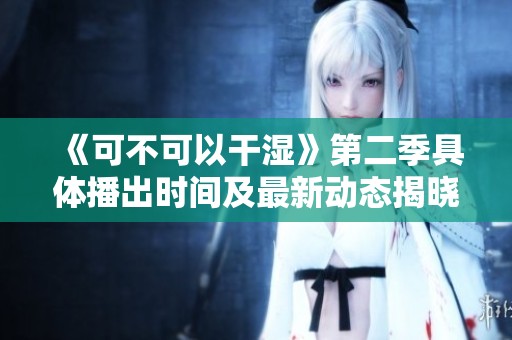 《可不可以干湿》第二季具体播出时间及最新动态揭晓